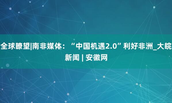 全球瞭望|南非媒体：“中国机遇2.0”利好非洲_大皖新闻 | 安徽网