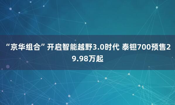 “京华组合”开启智能越野3.0时代 泰钽700预售29.98万起