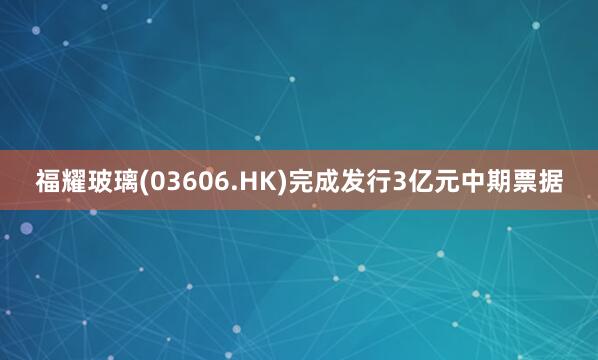 福耀玻璃(03606.HK)完成发行3亿元中期票据