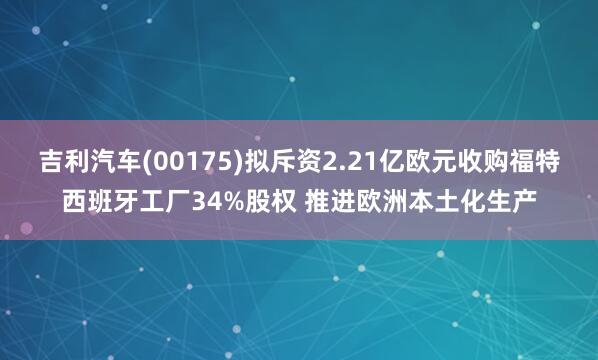 吉利汽车(00175)拟斥资2.21亿欧元收购福特西班牙工厂34%股权 推进欧洲本土化生产
