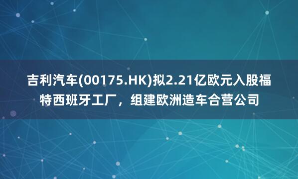 吉利汽车(00175.HK)拟2.21亿欧元入股福特西班牙工厂，组建欧洲造车合营公司
