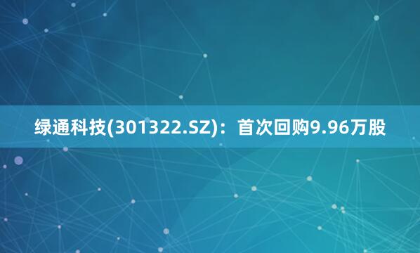 绿通科技(301322.SZ)：首次回购9.96万股