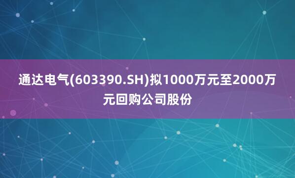 通达电气(603390.SH)拟1000万元至2000万元回购公司股份
