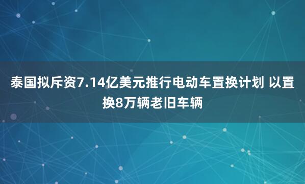 泰国拟斥资7.14亿美元推行电动车置换计划 以置换8万辆老旧车辆