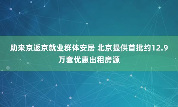 助来京返京就业群体安居 北京提供首批约12.9万套优惠出租房源