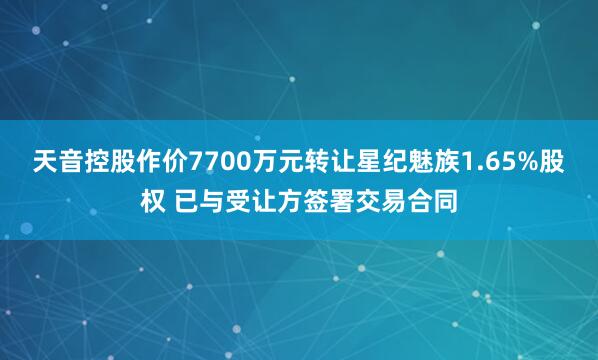 天音控股作价7700万元转让星纪魅族1.65%股权 已与受让方签署交易合同