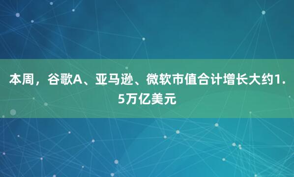 本周，谷歌A、亚马逊、微软市值合计增长大约1.5万亿美元