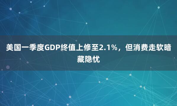 美国一季度GDP终值上修至2.1%，但消费走软暗藏隐忧