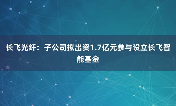 长飞光纤：子公司拟出资1.7亿元参与设立长飞智能基金