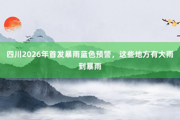 四川2026年首发暴雨蓝色预警，这些地方有大雨到暴雨