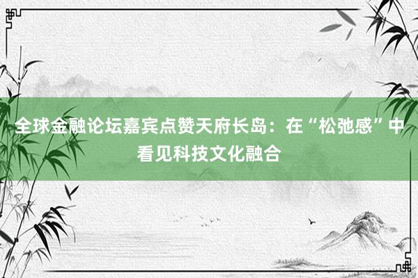全球金融论坛嘉宾点赞天府长岛：在“松弛感”中看见科技文化融合
