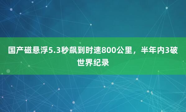 国产磁悬浮5.3秒飙到时速800公里，半年内3破世界纪录