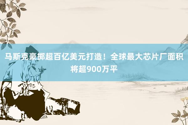 马斯克豪掷超百亿美元打造！全球最大芯片厂面积将超900万平