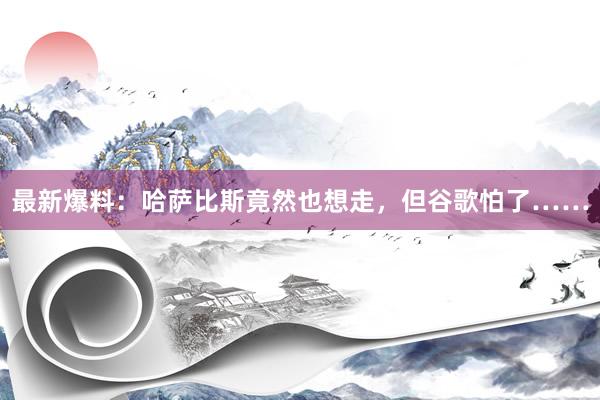 最新爆料：哈萨比斯竟然也想走，但谷歌怕了……