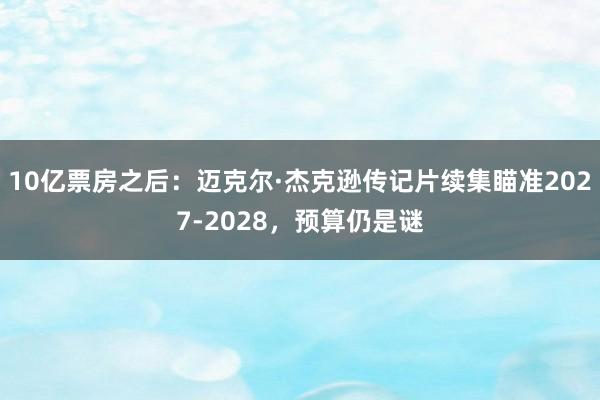 10亿票房之后：迈克尔·杰克逊传记片续集瞄准2027-2028，预算仍是谜