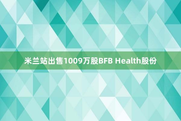 米兰站出售1009万股BFB Health股份