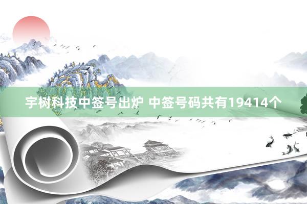 宇树科技中签号出炉 中签号码共有19414个