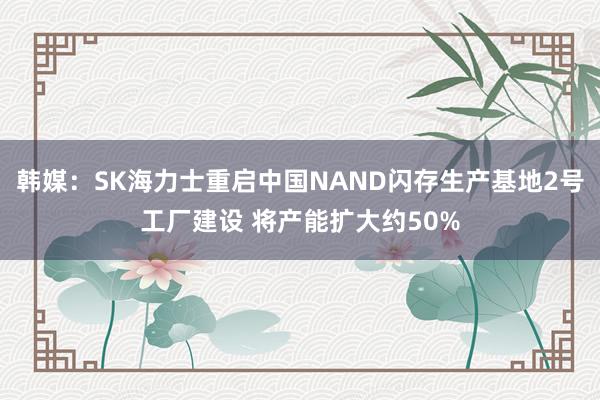 韩媒：SK海力士重启中国NAND闪存生产基地2号工厂建设 将产能扩大约50%