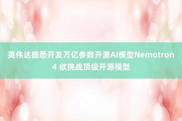 英伟达据悉开发万亿参数开源AI模型Nemotron4 欲挑战顶级开源模型