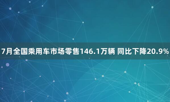 7月全国乘用车市场零售146.1万辆 同比下降20.9%