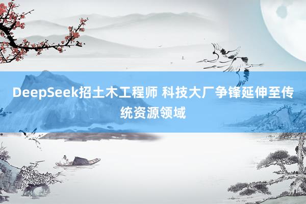 DeepSeek招土木工程师 科技大厂争锋延伸至传统资源领域