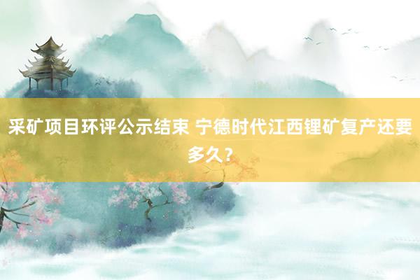 采矿项目环评公示结束 宁德时代江西锂矿复产还要多久？