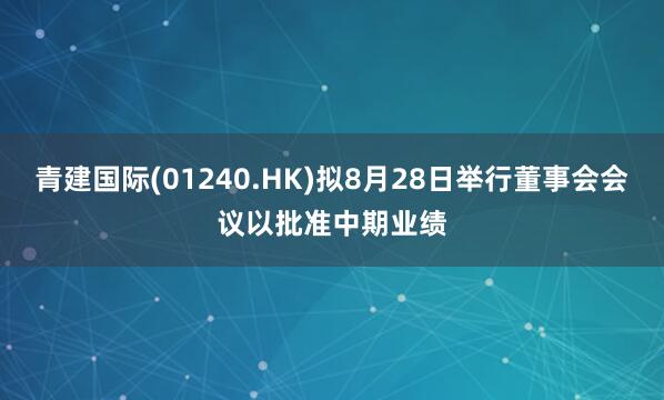 青建国际(01240.HK)拟8月28日举行董事会会议以批准中期业绩