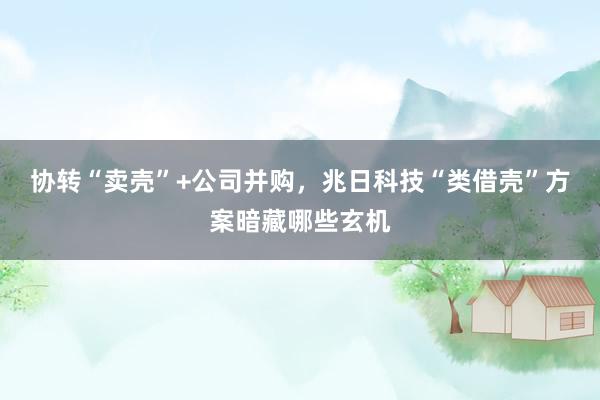协转“卖壳”+公司并购，兆日科技“类借壳”方案暗藏哪些玄机