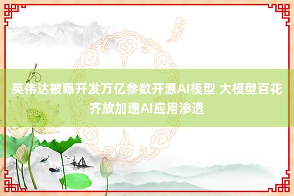 英伟达被曝开发万亿参数开源AI模型 大模型百花齐放加速AI应用渗透
