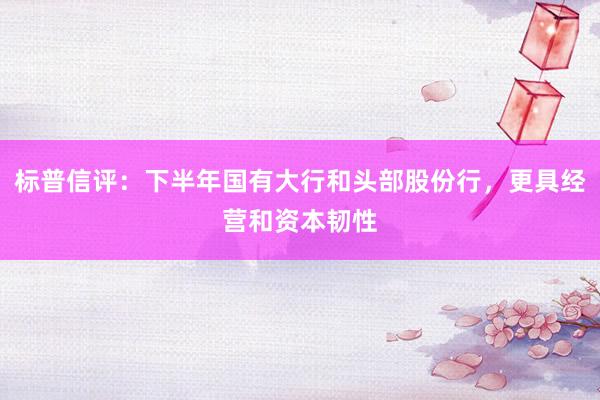 标普信评：下半年国有大行和头部股份行，更具经营和资本韧性