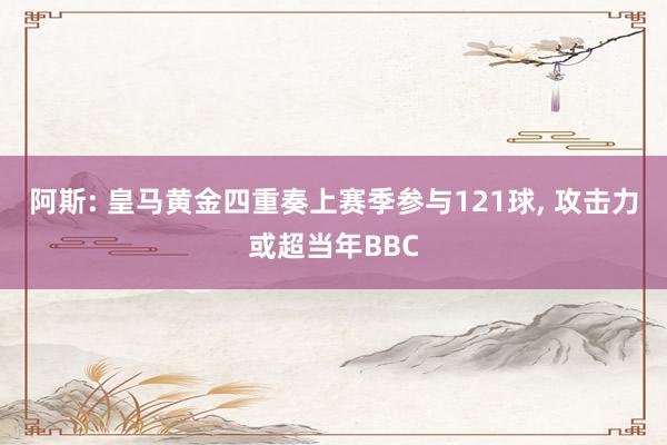 阿斯: 皇马黄金四重奏上赛季参与121球, 攻击力或超当年BBC