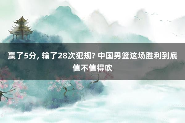 赢了5分, 输了28次犯规? 中国男篮这场胜利到底值不值得吹
