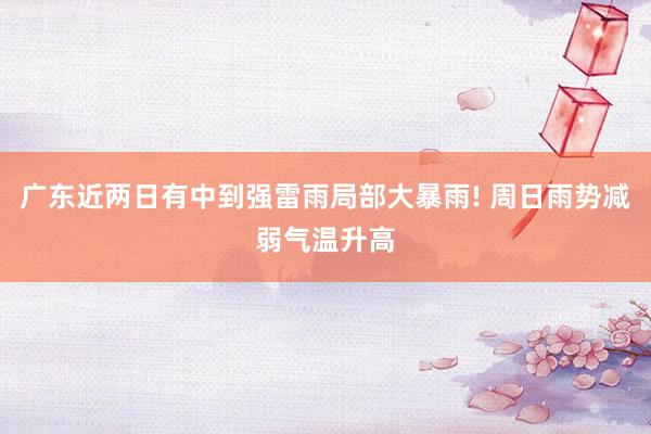 广东近两日有中到强雷雨局部大暴雨! 周日雨势减弱气温升高