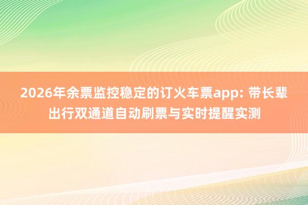 2026年余票监控稳定的订火车票app: 带长辈出行双通道自动刷票与实时提醒实测