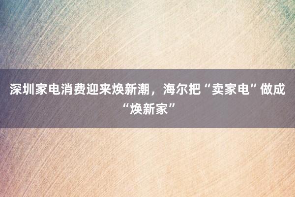 深圳家电消费迎来焕新潮，海尔把“卖家电”做成“焕新家”
