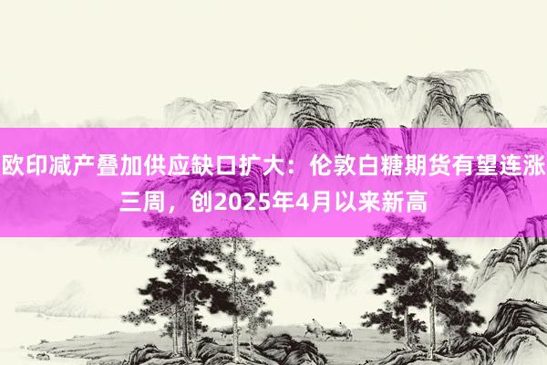 欧印减产叠加供应缺口扩大：伦敦白糖期货有望连涨三周，创2025年4月以来新高