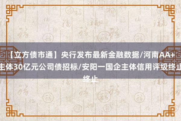 【立方债市通】央行发布最新金融数据/河南AA+主体30亿元公司债招标/安阳一国企主体信用评级终止