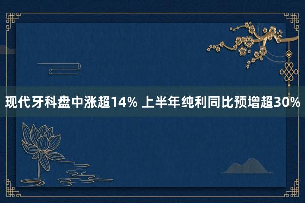 现代牙科盘中涨超14% 上半年纯利同比预增超30%