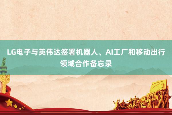 LG电子与英伟达签署机器人、AI工厂和移动出行领域合作备忘录