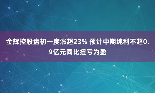 金辉控股盘初一度涨超23% 预计中期纯利不超0.9亿元同比扭亏为盈
