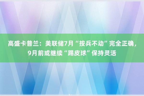 高盛卡普兰：美联储7月“按兵不动”完全正确，9月前或继续“踢皮球”保持灵活