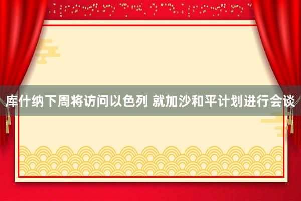 库什纳下周将访问以色列 就加沙和平计划进行会谈