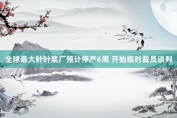 全球最大针叶浆厂预计停产6周 开始临时裁员谈判