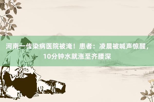 河南一传染病医院被淹！患者：凌晨被喊声惊醒，10分钟水就涨至齐腰深