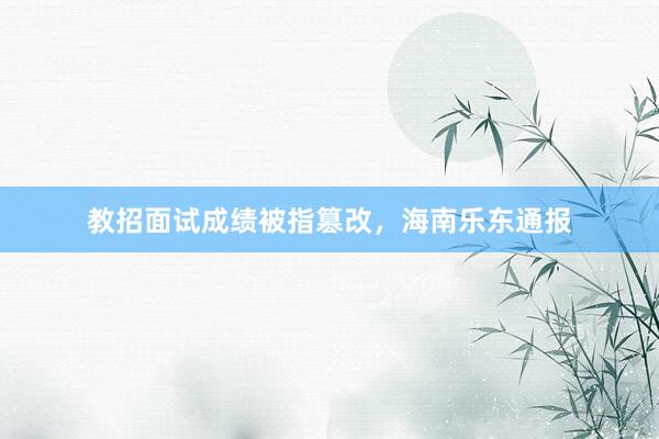 教招面试成绩被指篡改，海南乐东通报