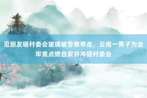 见朋友砸村委会玻璃被警察带走，云南一男子为坐牢竟点燃自家并冲砸村委会
