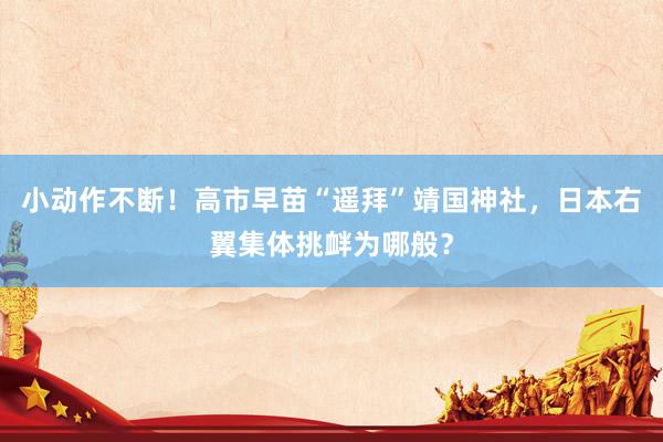 小动作不断！高市早苗“遥拜”靖国神社，日本右翼集体挑衅为哪般？