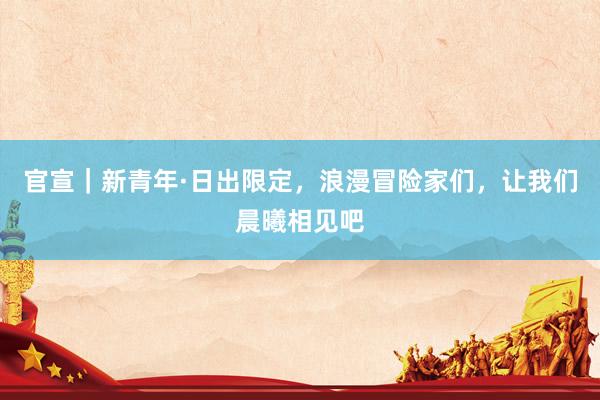 官宣｜新青年·日出限定，浪漫冒险家们，让我们晨曦相见吧