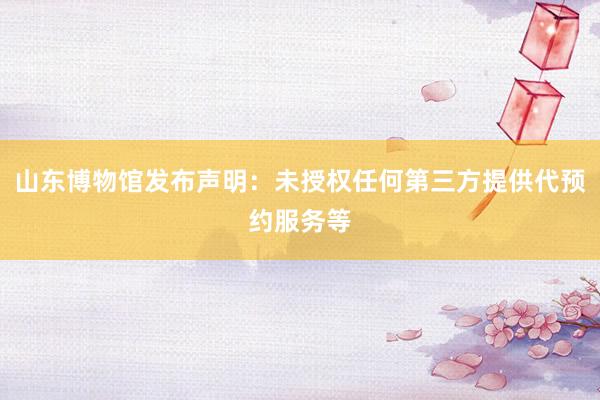 山东博物馆发布声明：未授权任何第三方提供代预约服务等