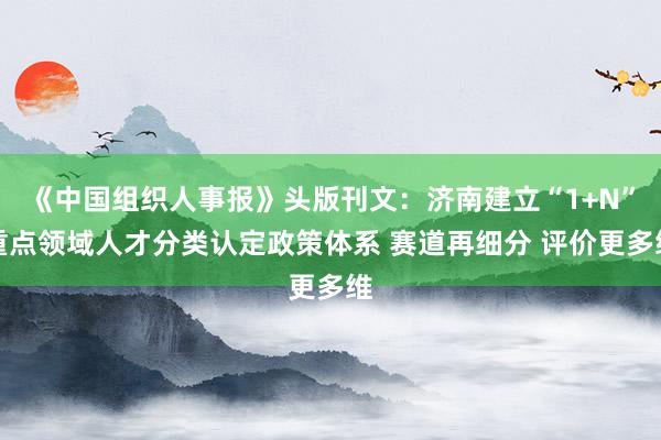《中国组织人事报》头版刊文：济南建立“1+N”重点领域人才分类认定政策体系 赛道再细分 评价更多维